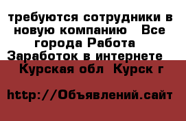 требуются сотрудники в новую компанию - Все города Работа » Заработок в интернете   . Курская обл.,Курск г.